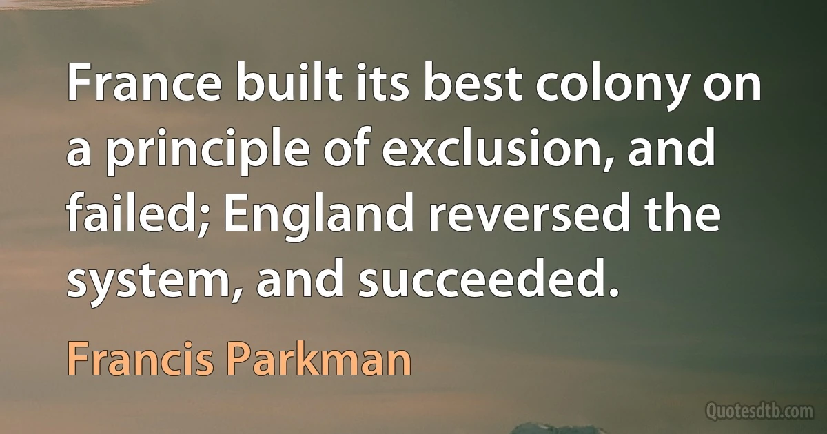 France built its best colony on a principle of exclusion, and failed; England reversed the system, and succeeded. (Francis Parkman)