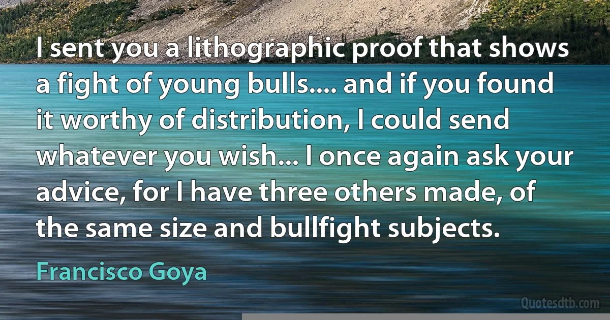 I sent you a lithographic proof that shows a fight of young bulls.... and if you found it worthy of distribution, I could send whatever you wish... I once again ask your advice, for I have three others made, of the same size and bullfight subjects. (Francisco Goya)