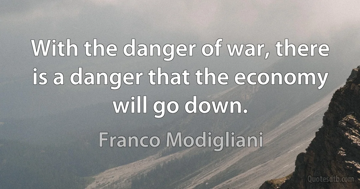 With the danger of war, there is a danger that the economy will go down. (Franco Modigliani)