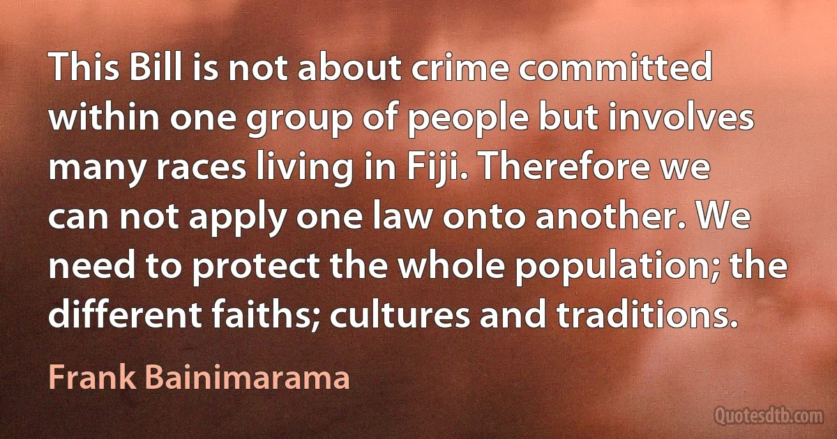 This Bill is not about crime committed within one group of people but involves many races living in Fiji. Therefore we can not apply one law onto another. We need to protect the whole population; the different faiths; cultures and traditions. (Frank Bainimarama)