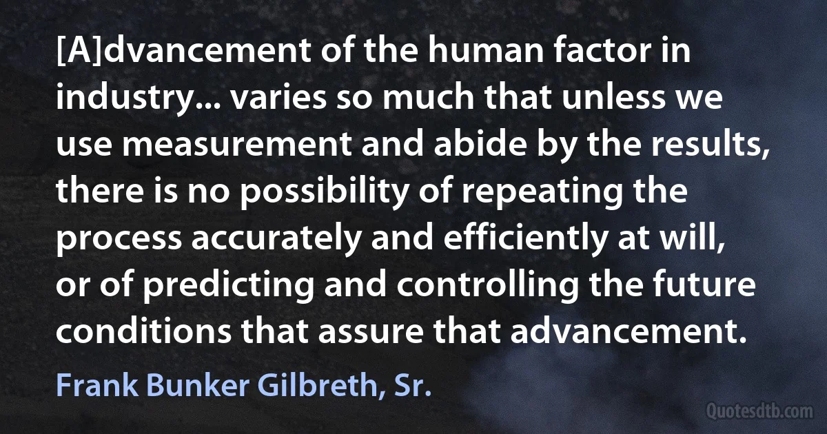 [A]dvancement of the human factor in industry... varies so much that unless we use measurement and abide by the results, there is no possibility of repeating the process accurately and efficiently at will, or of predicting and controlling the future conditions that assure that advancement. (Frank Bunker Gilbreth, Sr.)