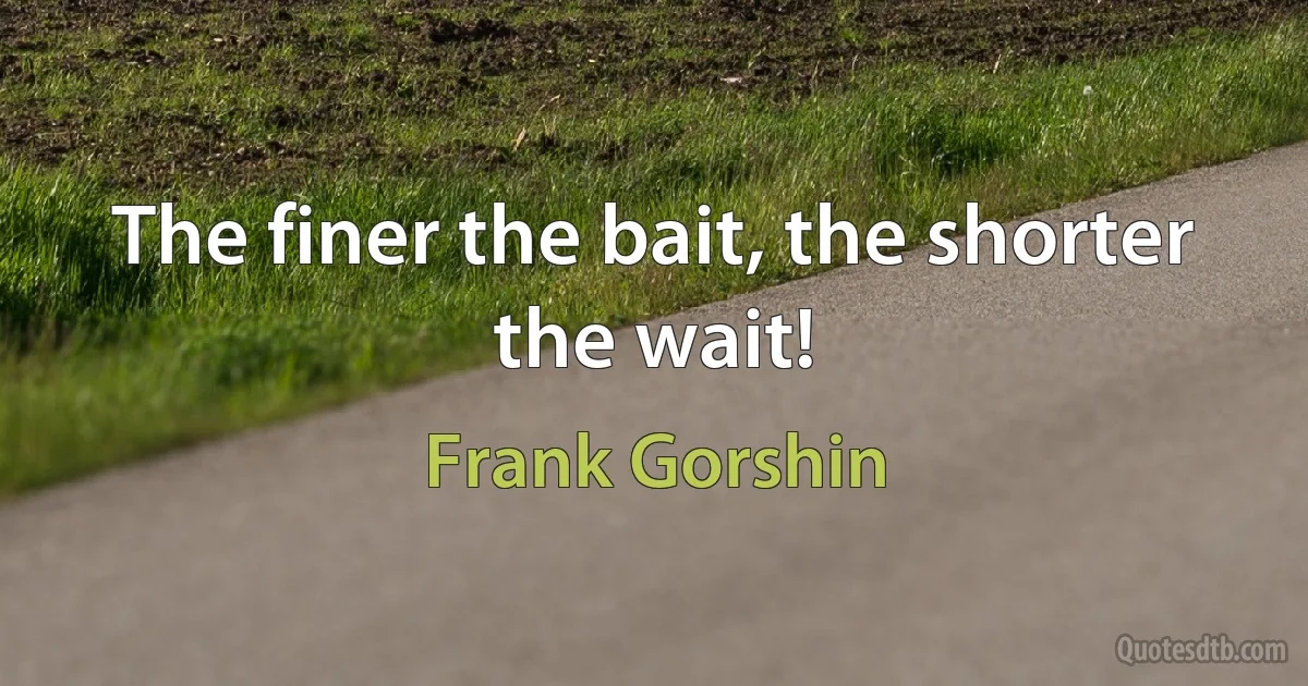 The finer the bait, the shorter the wait! (Frank Gorshin)