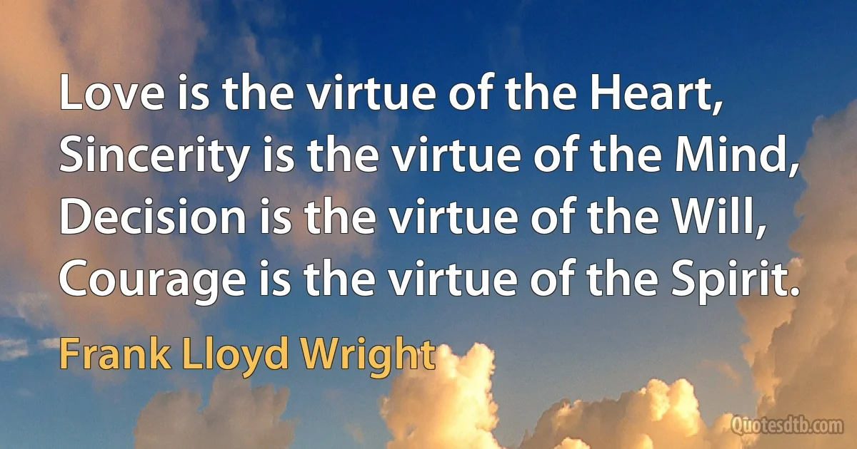 Love is the virtue of the Heart,
Sincerity is the virtue of the Mind,
Decision is the virtue of the Will,
Courage is the virtue of the Spirit. (Frank Lloyd Wright)