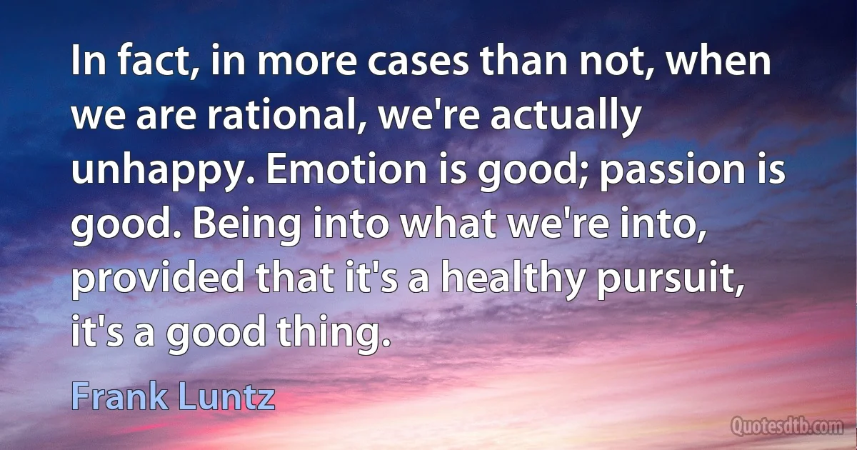 In fact, in more cases than not, when we are rational, we're actually unhappy. Emotion is good; passion is good. Being into what we're into, provided that it's a healthy pursuit, it's a good thing. (Frank Luntz)