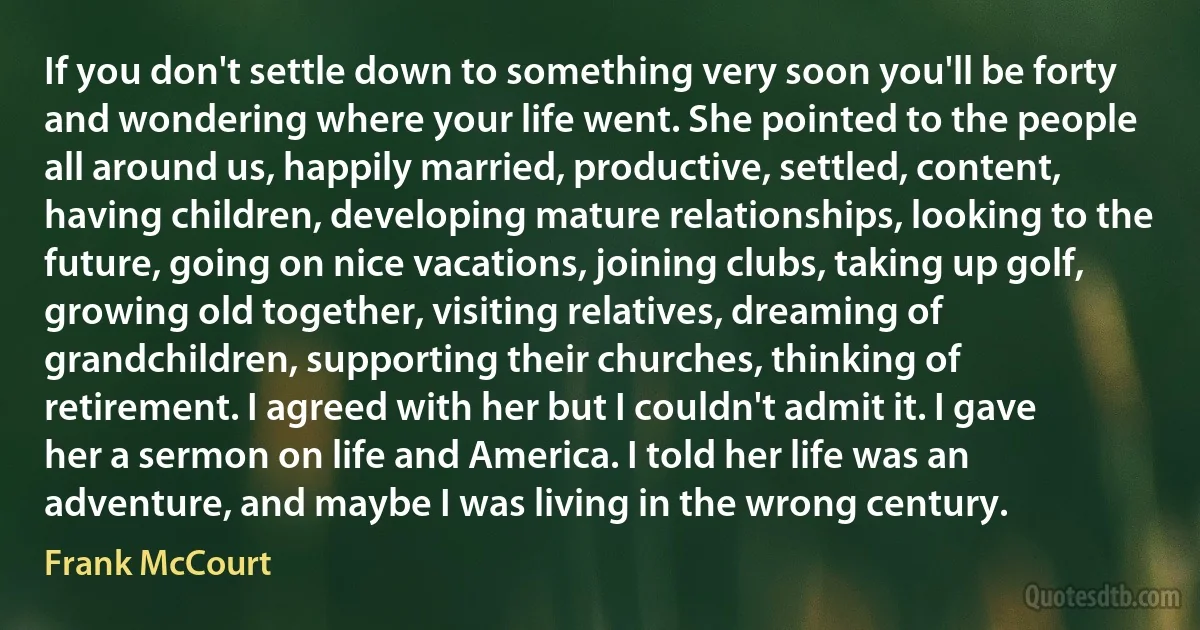 If you don't settle down to something very soon you'll be forty and wondering where your life went. She pointed to the people all around us, happily married, productive, settled, content, having children, developing mature relationships, looking to the future, going on nice vacations, joining clubs, taking up golf, growing old together, visiting relatives, dreaming of grandchildren, supporting their churches, thinking of retirement. I agreed with her but I couldn't admit it. I gave her a sermon on life and America. I told her life was an adventure, and maybe I was living in the wrong century. (Frank McCourt)