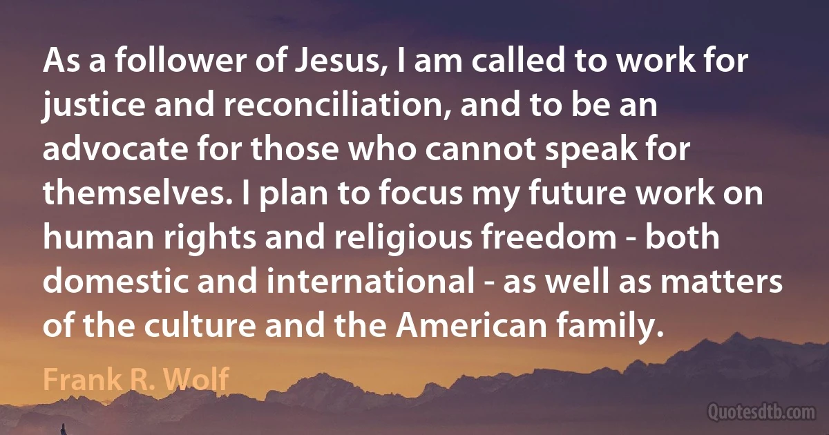 As a follower of Jesus, I am called to work for justice and reconciliation, and to be an advocate for those who cannot speak for themselves. I plan to focus my future work on human rights and religious freedom - both domestic and international - as well as matters of the culture and the American family. (Frank R. Wolf)