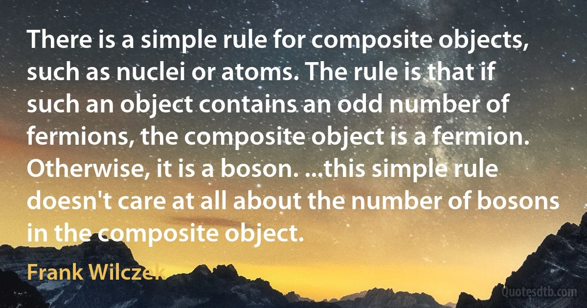 There is a simple rule for composite objects, such as nuclei or atoms. The rule is that if such an object contains an odd number of fermions, the composite object is a fermion. Otherwise, it is a boson. ...this simple rule doesn't care at all about the number of bosons in the composite object. (Frank Wilczek)