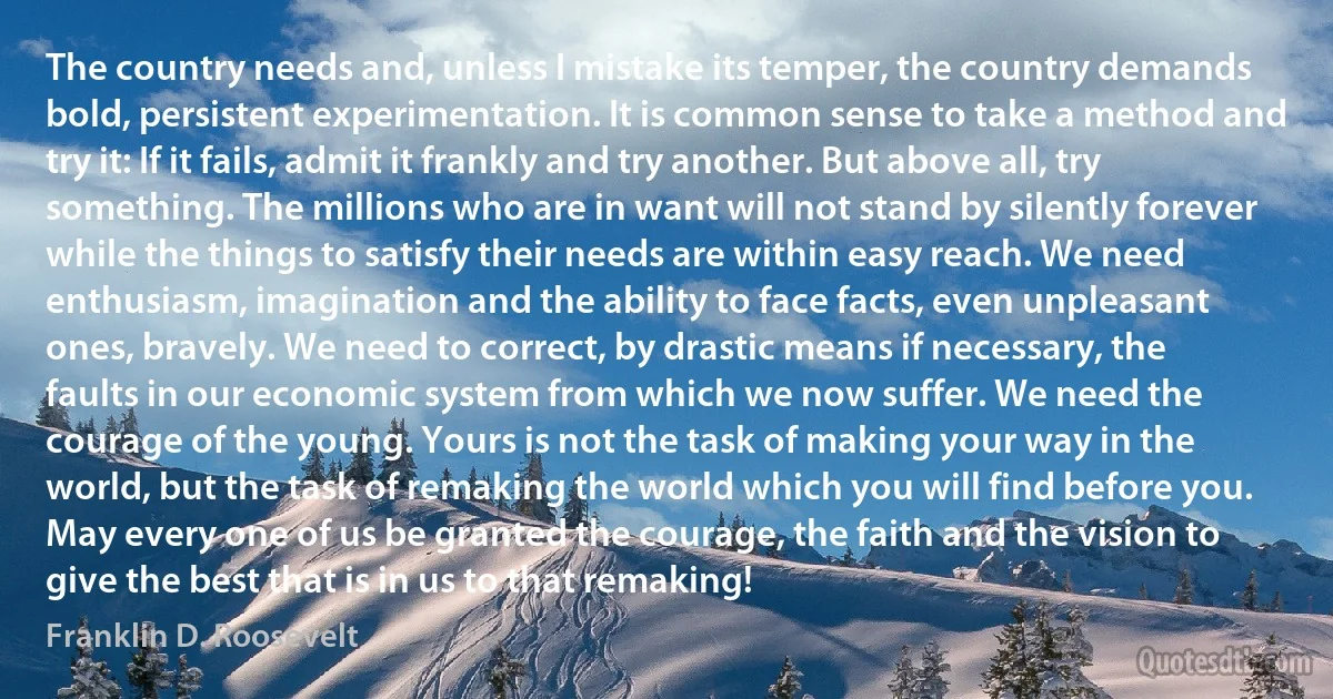 The country needs and, unless I mistake its temper, the country demands bold, persistent experimentation. It is common sense to take a method and try it: If it fails, admit it frankly and try another. But above all, try something. The millions who are in want will not stand by silently forever while the things to satisfy their needs are within easy reach. We need enthusiasm, imagination and the ability to face facts, even unpleasant ones, bravely. We need to correct, by drastic means if necessary, the faults in our economic system from which we now suffer. We need the courage of the young. Yours is not the task of making your way in the world, but the task of remaking the world which you will find before you. May every one of us be granted the courage, the faith and the vision to give the best that is in us to that remaking! (Franklin D. Roosevelt)