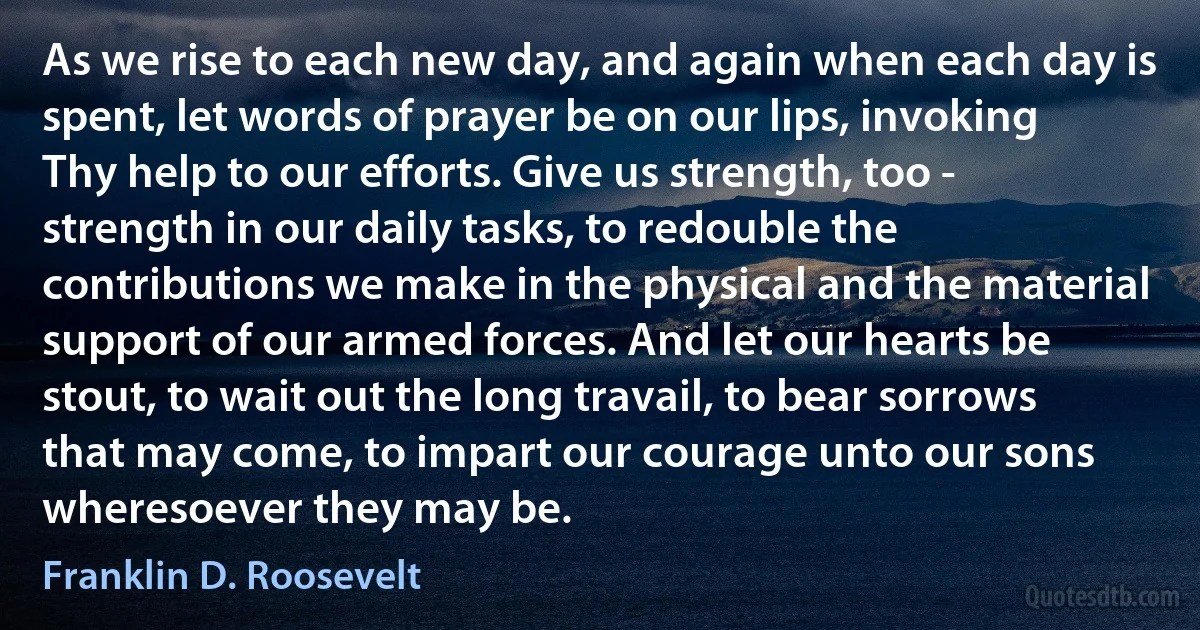 As we rise to each new day, and again when each day is spent, let words of prayer be on our lips, invoking Thy help to our efforts. Give us strength, too - strength in our daily tasks, to redouble the contributions we make in the physical and the material support of our armed forces. And let our hearts be stout, to wait out the long travail, to bear sorrows that may come, to impart our courage unto our sons wheresoever they may be. (Franklin D. Roosevelt)