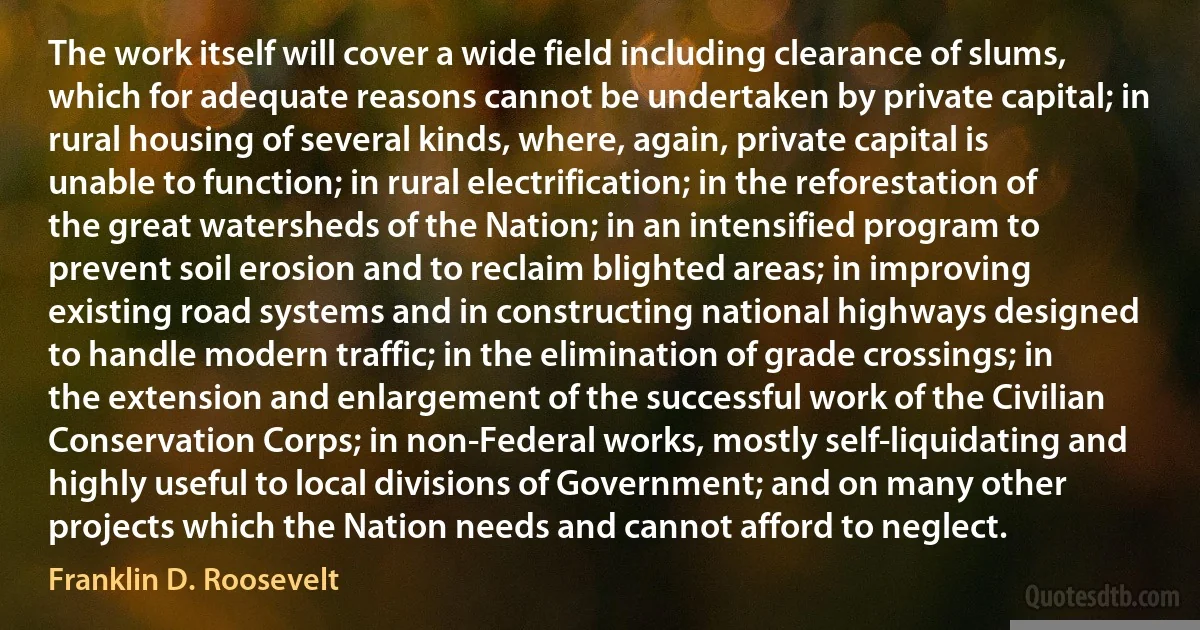 The work itself will cover a wide field including clearance of slums, which for adequate reasons cannot be undertaken by private capital; in rural housing of several kinds, where, again, private capital is unable to function; in rural electrification; in the reforestation of the great watersheds of the Nation; in an intensified program to prevent soil erosion and to reclaim blighted areas; in improving existing road systems and in constructing national highways designed to handle modern traffic; in the elimination of grade crossings; in the extension and enlargement of the successful work of the Civilian Conservation Corps; in non-Federal works, mostly self-liquidating and highly useful to local divisions of Government; and on many other projects which the Nation needs and cannot afford to neglect. (Franklin D. Roosevelt)