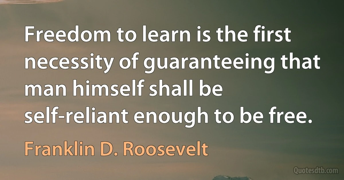 Freedom to learn is the first necessity of guaranteeing that man himself shall be self-reliant enough to be free. (Franklin D. Roosevelt)