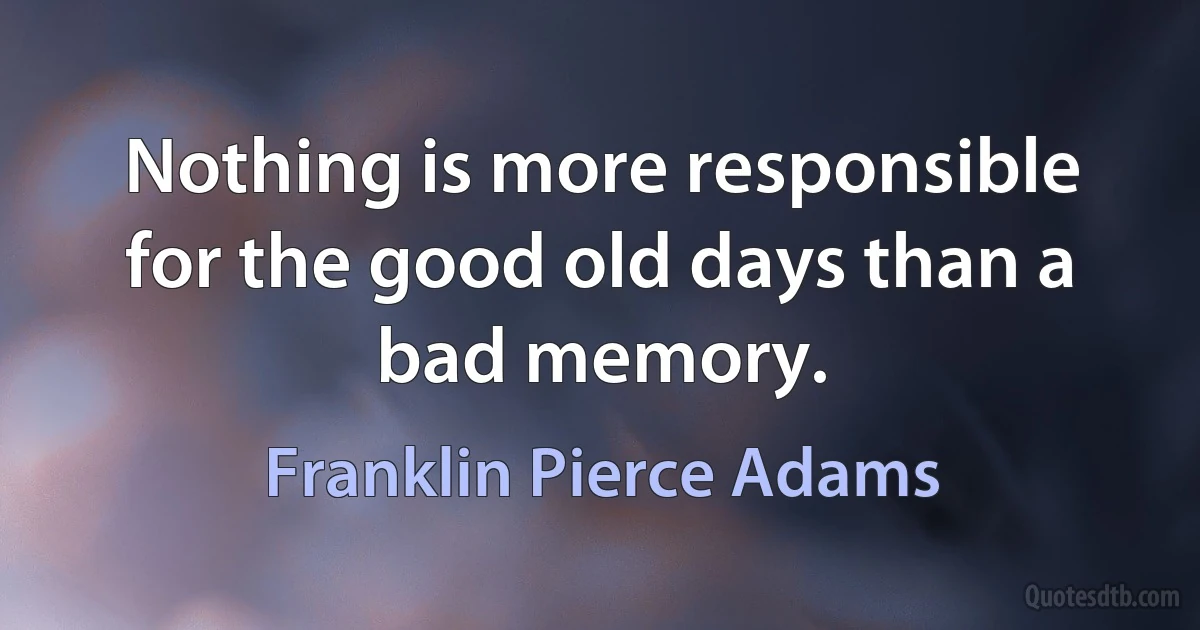 Nothing is more responsible for the good old days than a bad memory. (Franklin Pierce Adams)