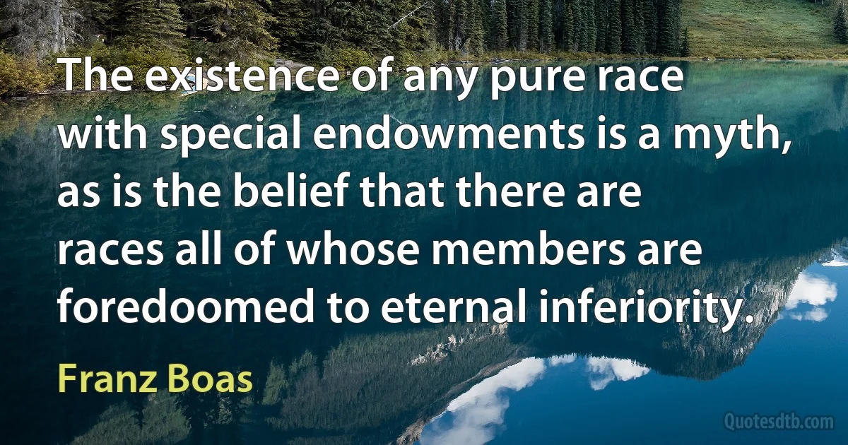 The existence of any pure race with special endowments is a myth, as is the belief that there are races all of whose members are foredoomed to eternal inferiority. (Franz Boas)