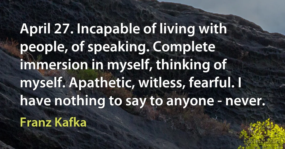 April 27. Incapable of living with people, of speaking. Complete immersion in myself, thinking of myself. Apathetic, witless, fearful. I have nothing to say to anyone - never. (Franz Kafka)