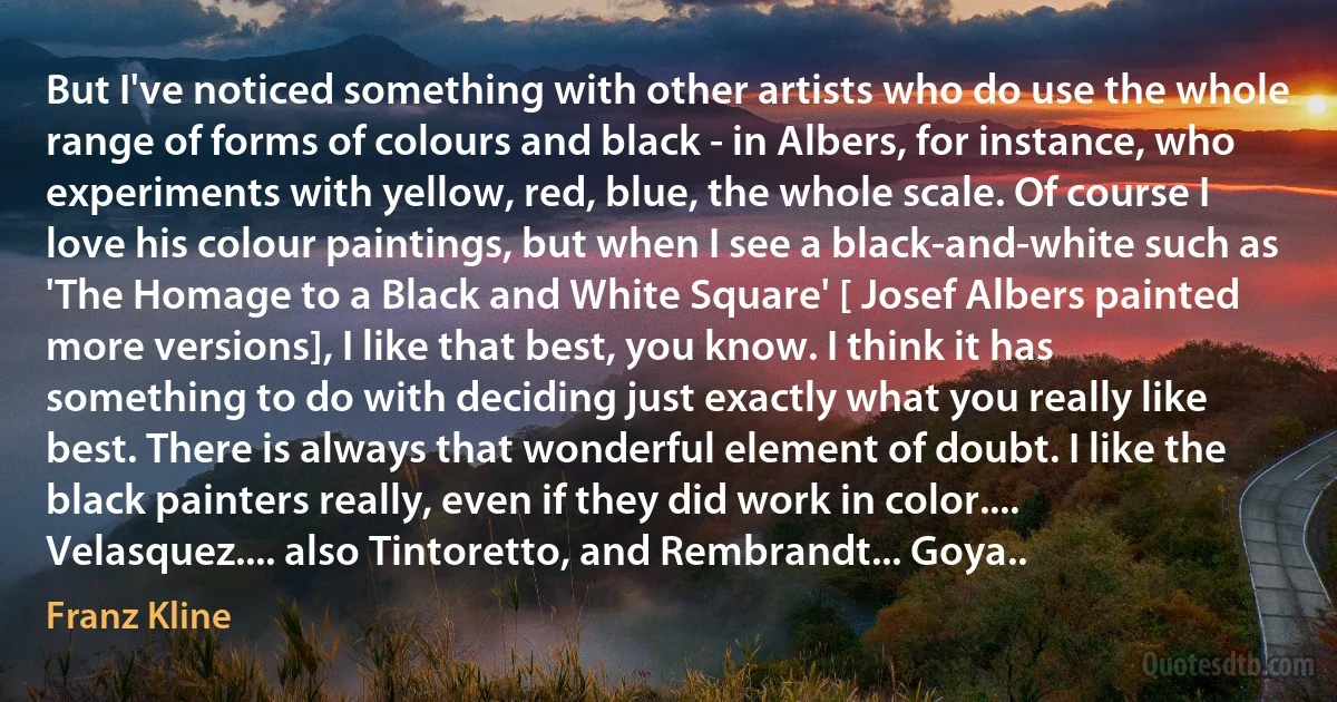 But I've noticed something with other artists who do use the whole range of forms of colours and black - in Albers, for instance, who experiments with yellow, red, blue, the whole scale. Of course I love his colour paintings, but when I see a black-and-white such as 'The Homage to a Black and White Square' [ Josef Albers painted more versions], I like that best, you know. I think it has something to do with deciding just exactly what you really like best. There is always that wonderful element of doubt. I like the black painters really, even if they did work in color.... Velasquez.... also Tintoretto, and Rembrandt... Goya.. (Franz Kline)