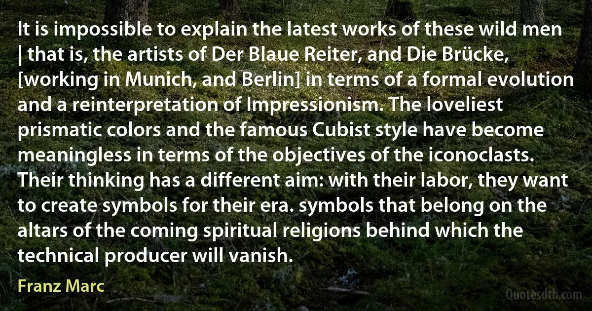 It is impossible to explain the latest works of these wild men | that is, the artists of Der Blaue Reiter, and Die Brücke, [working in Munich, and Berlin] in terms of a formal evolution and a reinterpretation of Impressionism. The loveliest prismatic colors and the famous Cubist style have become meaningless in terms of the objectives of the iconoclasts. Their thinking has a different aim: with their labor, they want to create symbols for their era. symbols that belong on the altars of the coming spiritual religions behind which the technical producer will vanish. (Franz Marc)