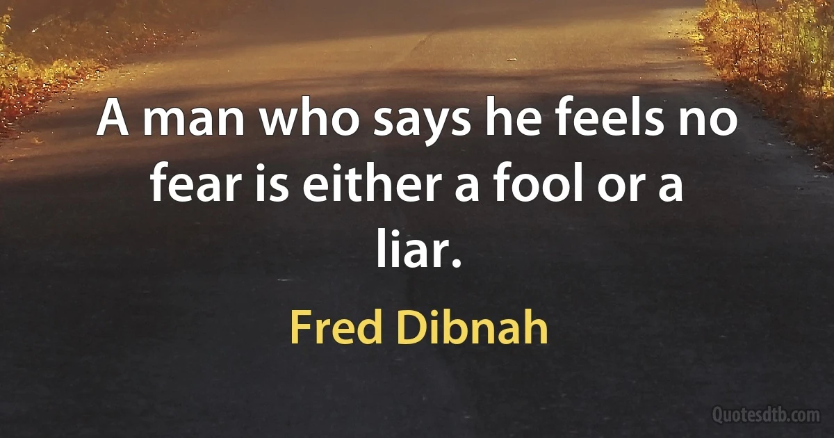 A man who says he feels no fear is either a fool or a liar. (Fred Dibnah)