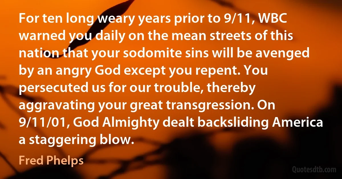 For ten long weary years prior to 9/11, WBC warned you daily on the mean streets of this nation that your sodomite sins will be avenged by an angry God except you repent. You persecuted us for our trouble, thereby aggravating your great transgression. On 9/11/01, God Almighty dealt backsliding America a staggering blow. (Fred Phelps)