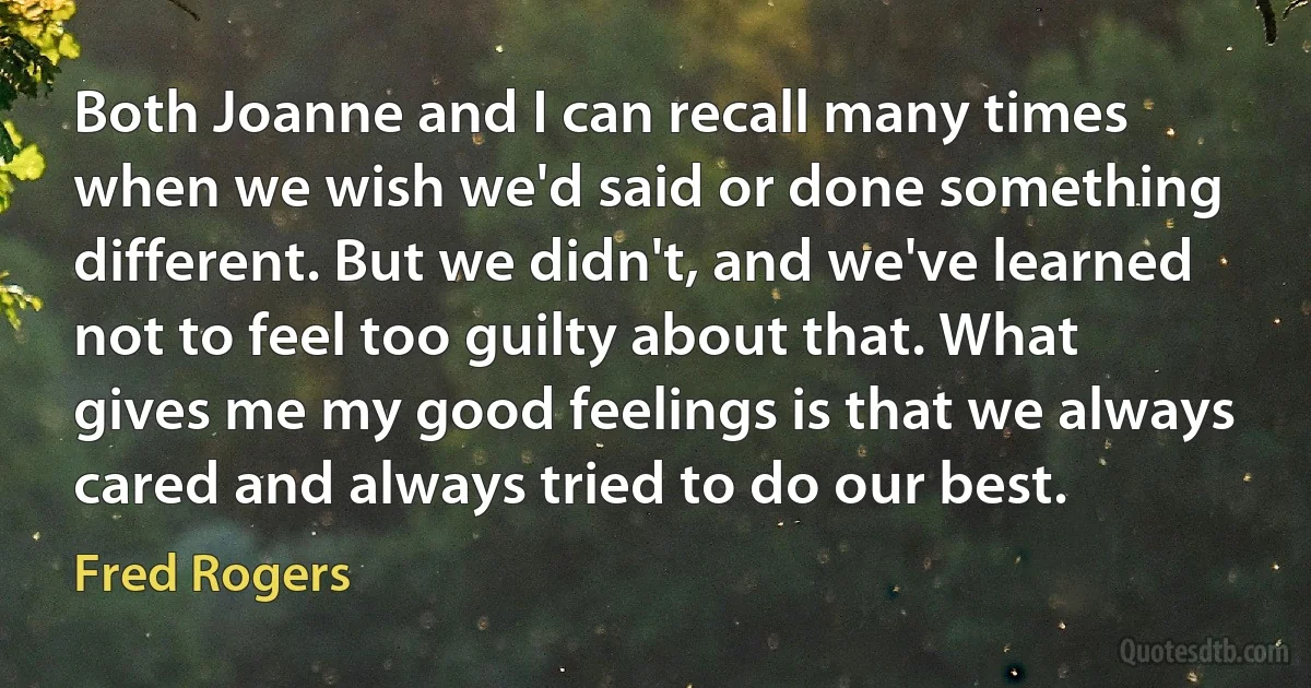 Both Joanne and I can recall many times when we wish we'd said or done something different. But we didn't, and we've learned not to feel too guilty about that. What gives me my good feelings is that we always cared and always tried to do our best. (Fred Rogers)