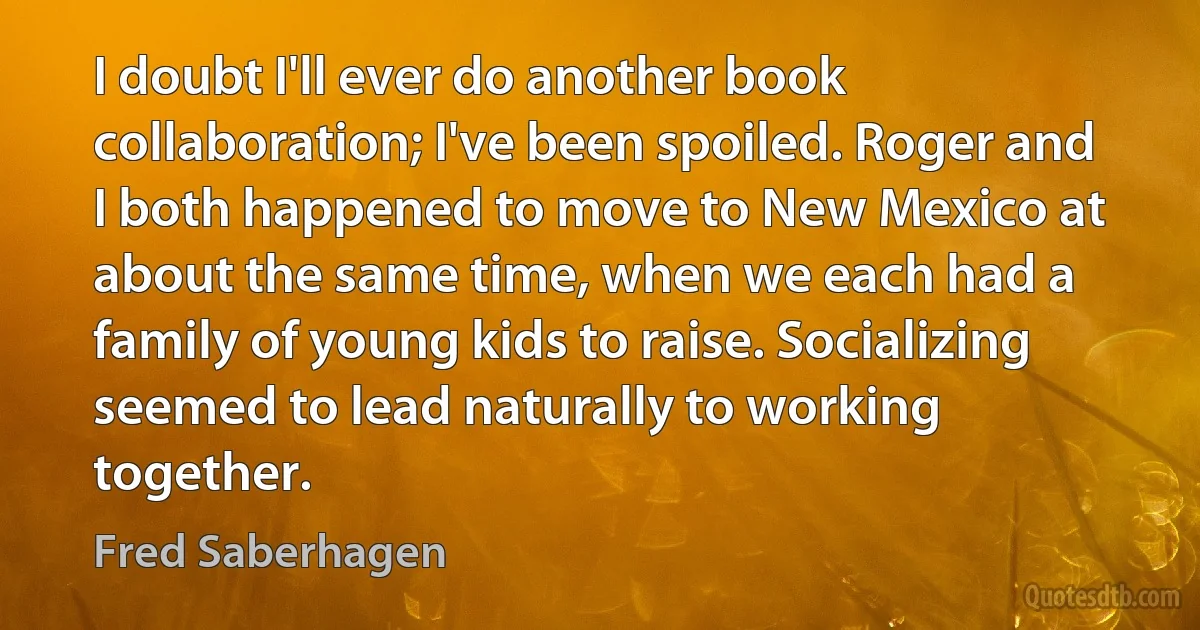 I doubt I'll ever do another book collaboration; I've been spoiled. Roger and I both happened to move to New Mexico at about the same time, when we each had a family of young kids to raise. Socializing seemed to lead naturally to working together. (Fred Saberhagen)