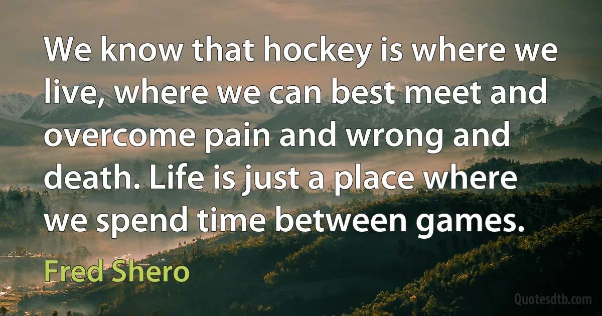 We know that hockey is where we live, where we can best meet and overcome pain and wrong and death. Life is just a place where we spend time between games. (Fred Shero)