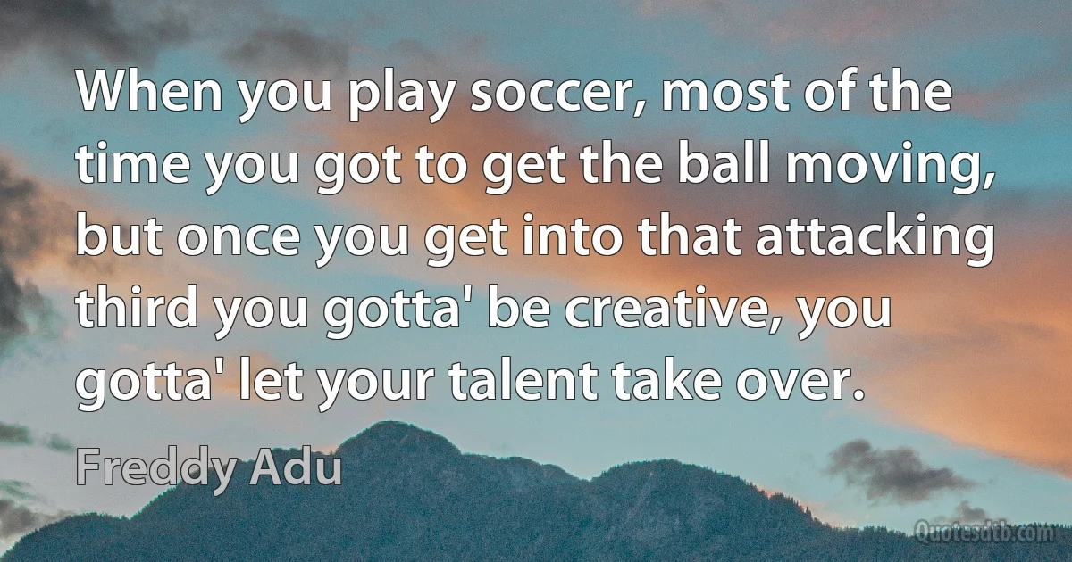 When you play soccer, most of the time you got to get the ball moving, but once you get into that attacking third you gotta' be creative, you gotta' let your talent take over. (Freddy Adu)