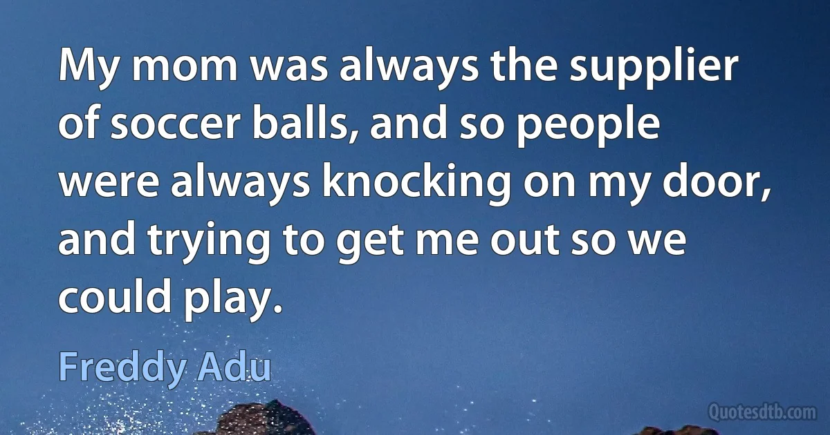 My mom was always the supplier of soccer balls, and so people were always knocking on my door, and trying to get me out so we could play. (Freddy Adu)