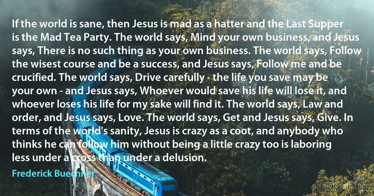 If the world is sane, then Jesus is mad as a hatter and the Last Supper is the Mad Tea Party. The world says, Mind your own business, and Jesus says, There is no such thing as your own business. The world says, Follow the wisest course and be a success, and Jesus says, Follow me and be crucified. The world says, Drive carefully - the life you save may be your own - and Jesus says, Whoever would save his life will lose it, and whoever loses his life for my sake will find it. The world says, Law and order, and Jesus says, Love. The world says, Get and Jesus says, Give. In terms of the world's sanity, Jesus is crazy as a coot, and anybody who thinks he can follow him without being a little crazy too is laboring less under a cross than under a delusion. (Frederick Buechner)