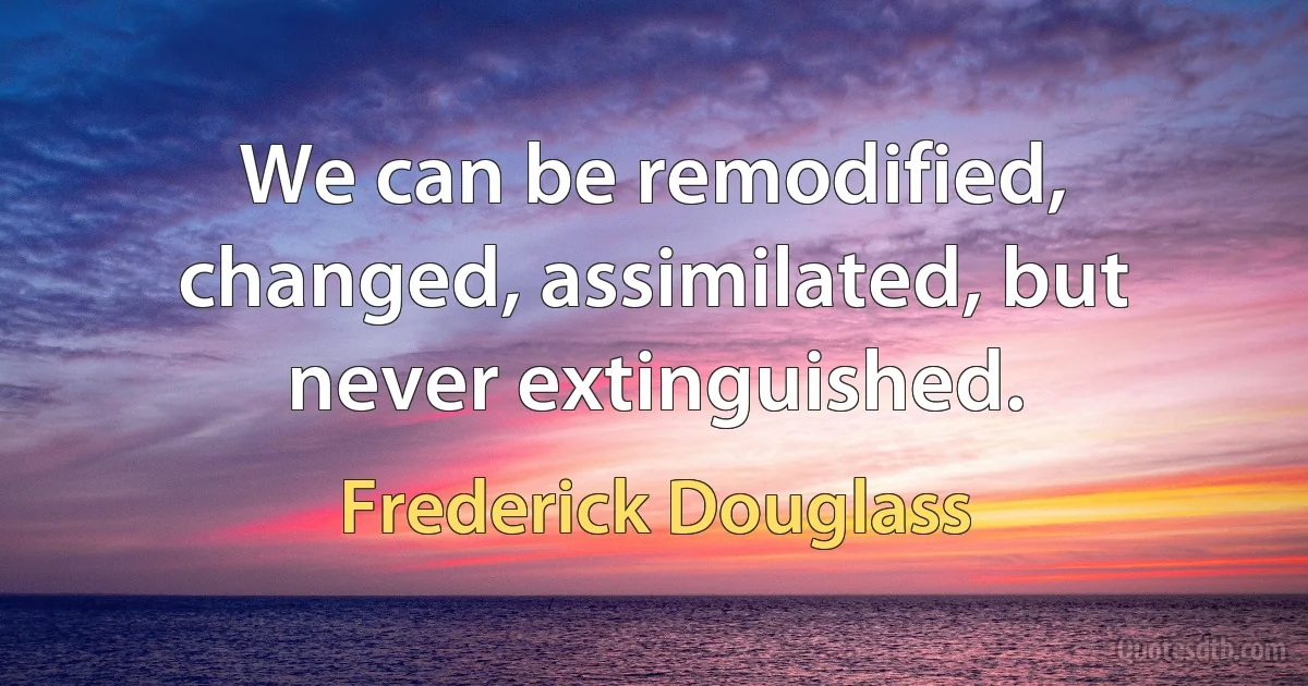 We can be remodified, changed, assimilated, but never extinguished. (Frederick Douglass)