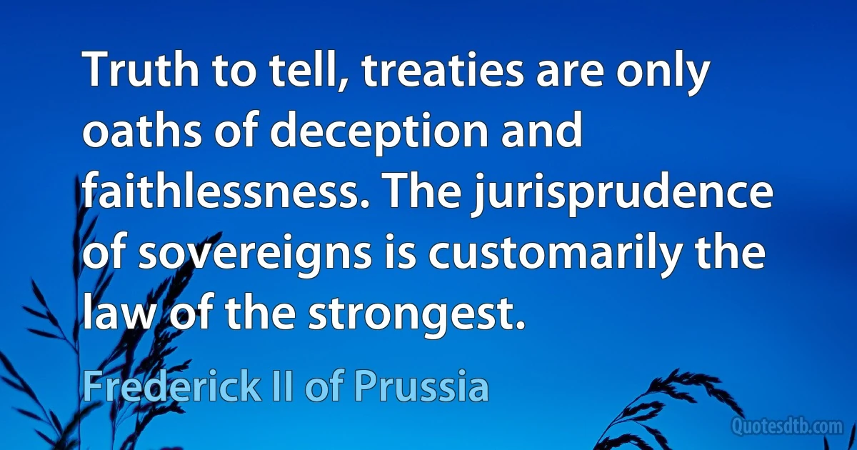 Truth to tell, treaties are only oaths of deception and faithlessness. The jurisprudence of sovereigns is customarily the law of the strongest. (Frederick II of Prussia)