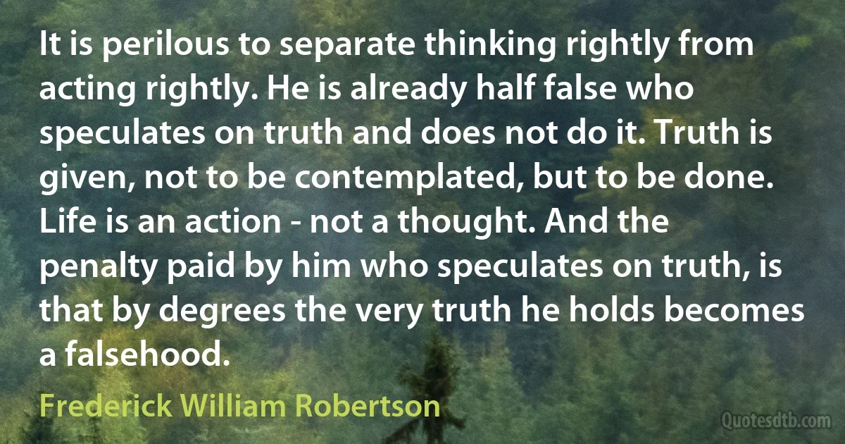 It is perilous to separate thinking rightly from acting rightly. He is already half false who speculates on truth and does not do it. Truth is given, not to be contemplated, but to be done. Life is an action - not a thought. And the penalty paid by him who speculates on truth, is that by degrees the very truth he holds becomes a falsehood. (Frederick William Robertson)