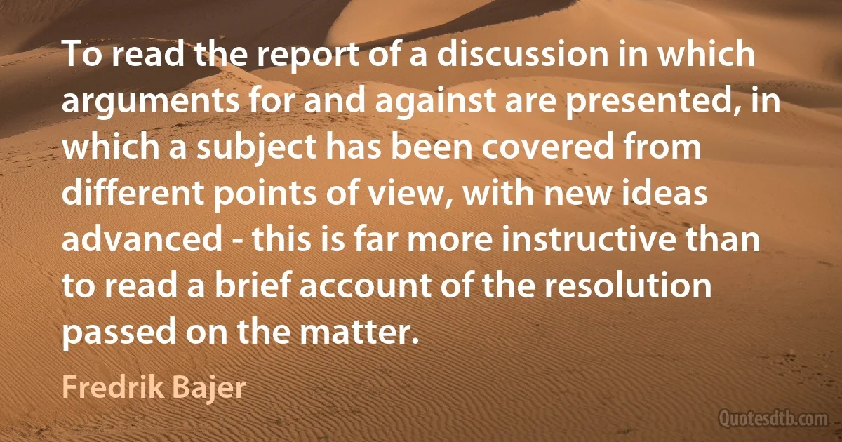 To read the report of a discussion in which arguments for and against are presented, in which a subject has been covered from different points of view, with new ideas advanced - this is far more instructive than to read a brief account of the resolution passed on the matter. (Fredrik Bajer)