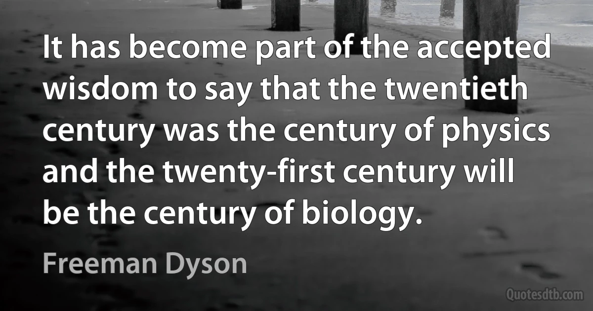 It has become part of the accepted wisdom to say that the twentieth century was the century of physics and the twenty-first century will be the century of biology. (Freeman Dyson)