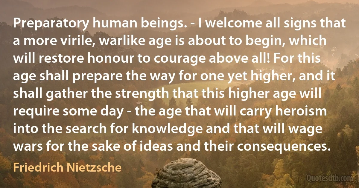 Preparatory human beings. - I welcome all signs that a more virile, warlike age is about to begin, which will restore honour to courage above all! For this age shall prepare the way for one yet higher, and it shall gather the strength that this higher age will require some day - the age that will carry heroism into the search for knowledge and that will wage wars for the sake of ideas and their consequences. (Friedrich Nietzsche)