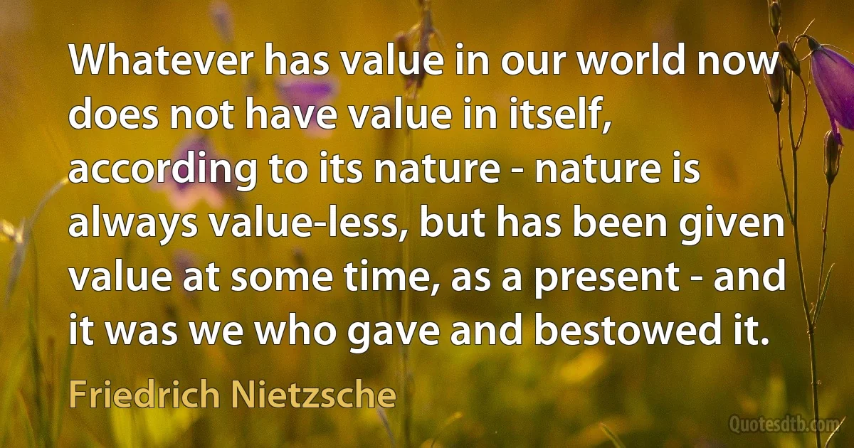 Whatever has value in our world now does not have value in itself, according to its nature - nature is always value-less, but has been given value at some time, as a present - and it was we who gave and bestowed it. (Friedrich Nietzsche)