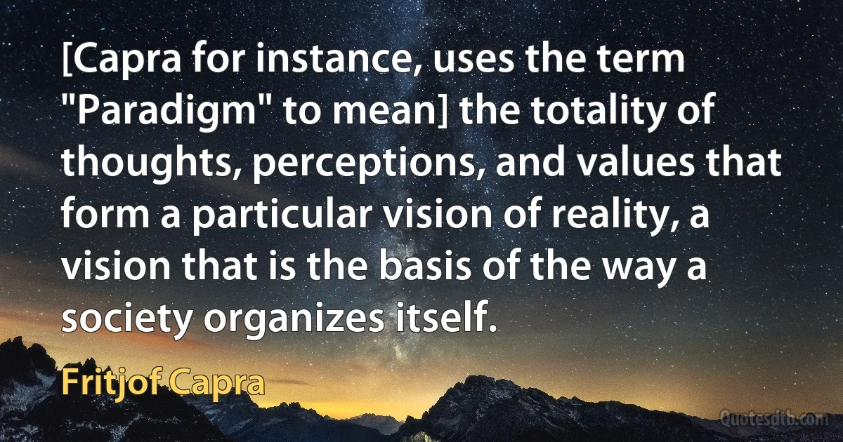 [Capra for instance, uses the term "Paradigm" to mean] the totality of thoughts, perceptions, and values that form a particular vision of reality, a vision that is the basis of the way a society organizes itself. (Fritjof Capra)