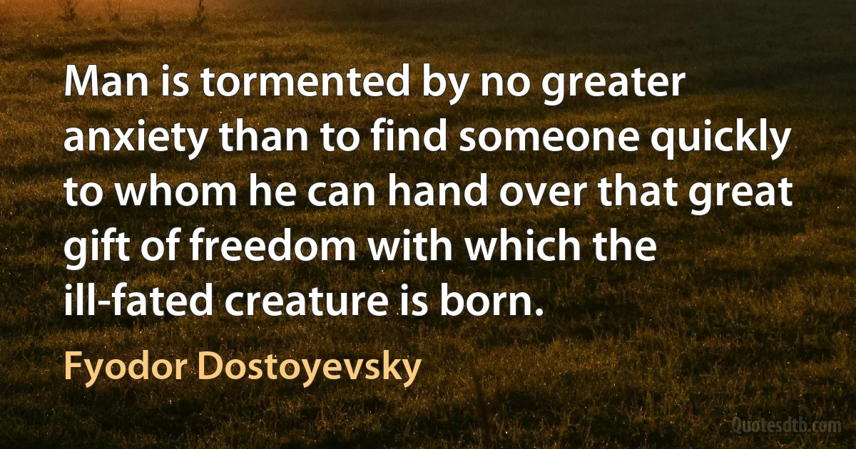 Man is tormented by no greater anxiety than to find someone quickly to whom he can hand over that great gift of freedom with which the ill-fated creature is born. (Fyodor Dostoyevsky)