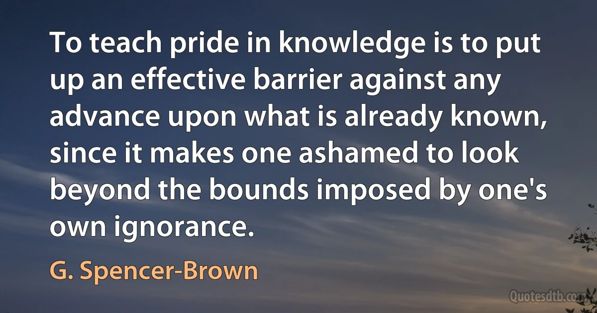 To teach pride in knowledge is to put up an effective barrier against any advance upon what is already known, since it makes one ashamed to look beyond the bounds imposed by one's own ignorance. (G. Spencer-Brown)