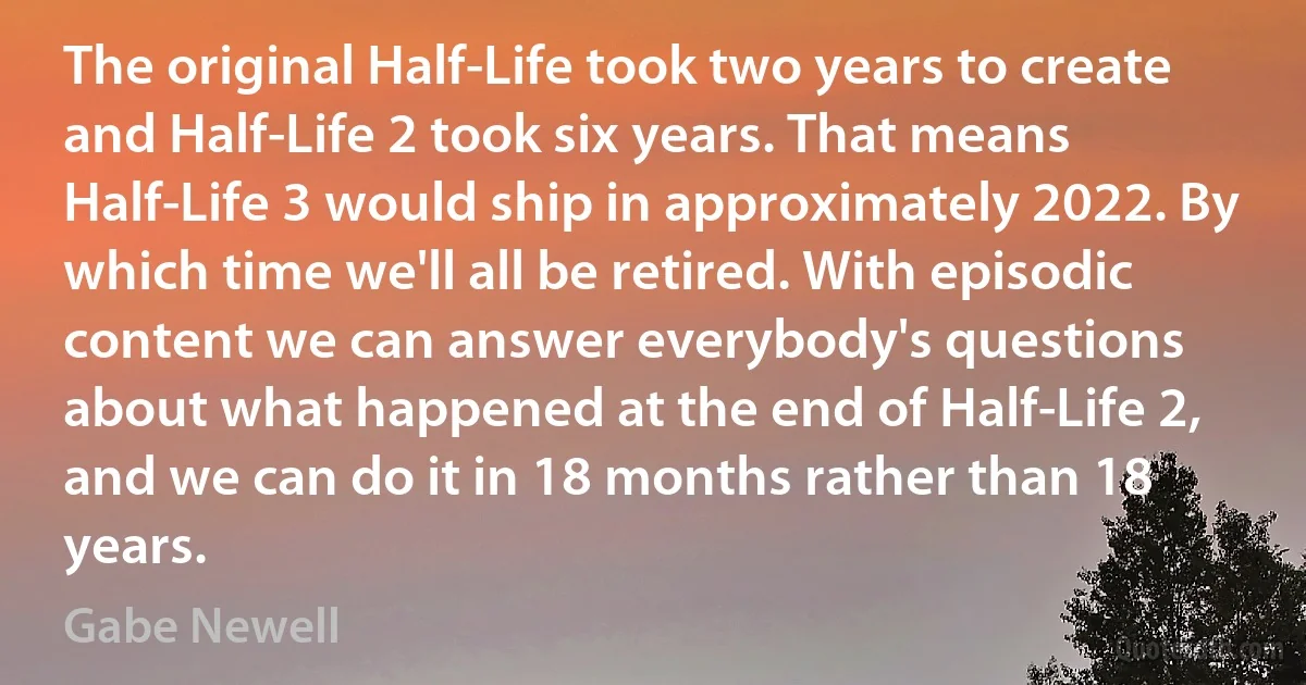 The original Half-Life took two years to create and Half-Life 2 took six years. That means Half-Life 3 would ship in approximately 2022. By which time we'll all be retired. With episodic content we can answer everybody's questions about what happened at the end of Half-Life 2, and we can do it in 18 months rather than 18 years. (Gabe Newell)