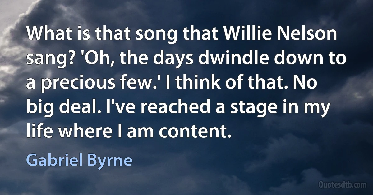 What is that song that Willie Nelson sang? 'Oh, the days dwindle down to a precious few.' I think of that. No big deal. I've reached a stage in my life where I am content. (Gabriel Byrne)