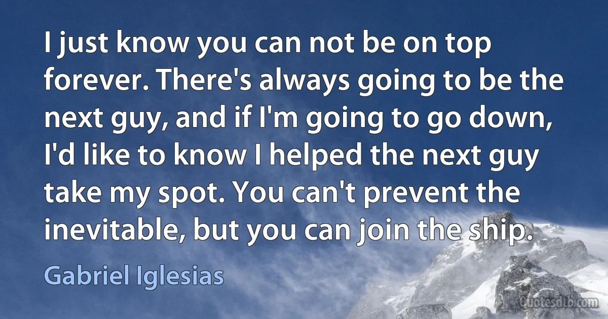 I just know you can not be on top forever. There's always going to be the next guy, and if I'm going to go down, I'd like to know I helped the next guy take my spot. You can't prevent the inevitable, but you can join the ship. (Gabriel Iglesias)