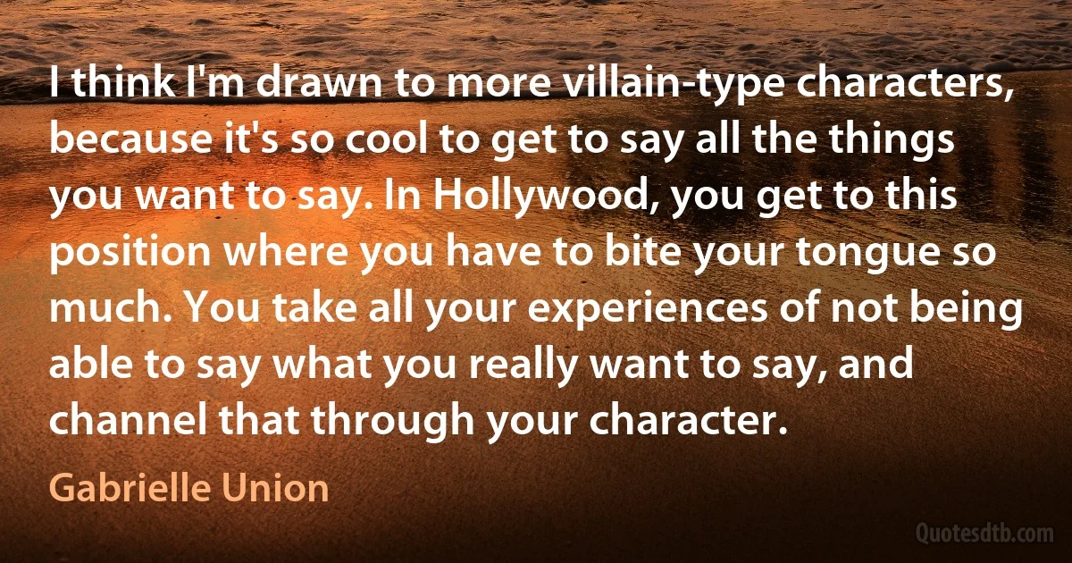 I think I'm drawn to more villain-type characters, because it's so cool to get to say all the things you want to say. In Hollywood, you get to this position where you have to bite your tongue so much. You take all your experiences of not being able to say what you really want to say, and channel that through your character. (Gabrielle Union)