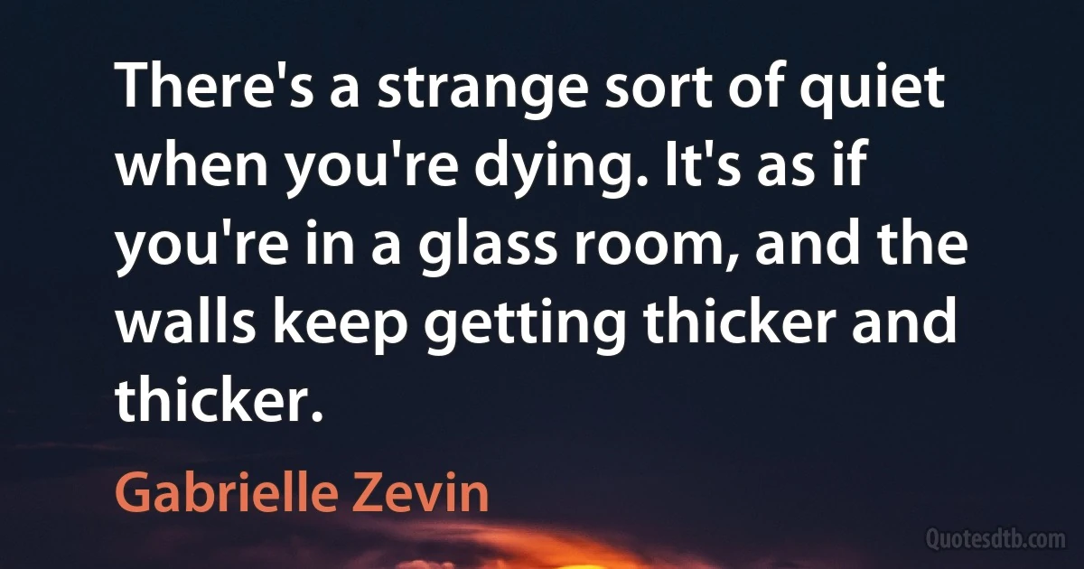 There's a strange sort of quiet when you're dying. It's as if you're in a glass room, and the walls keep getting thicker and thicker. (Gabrielle Zevin)