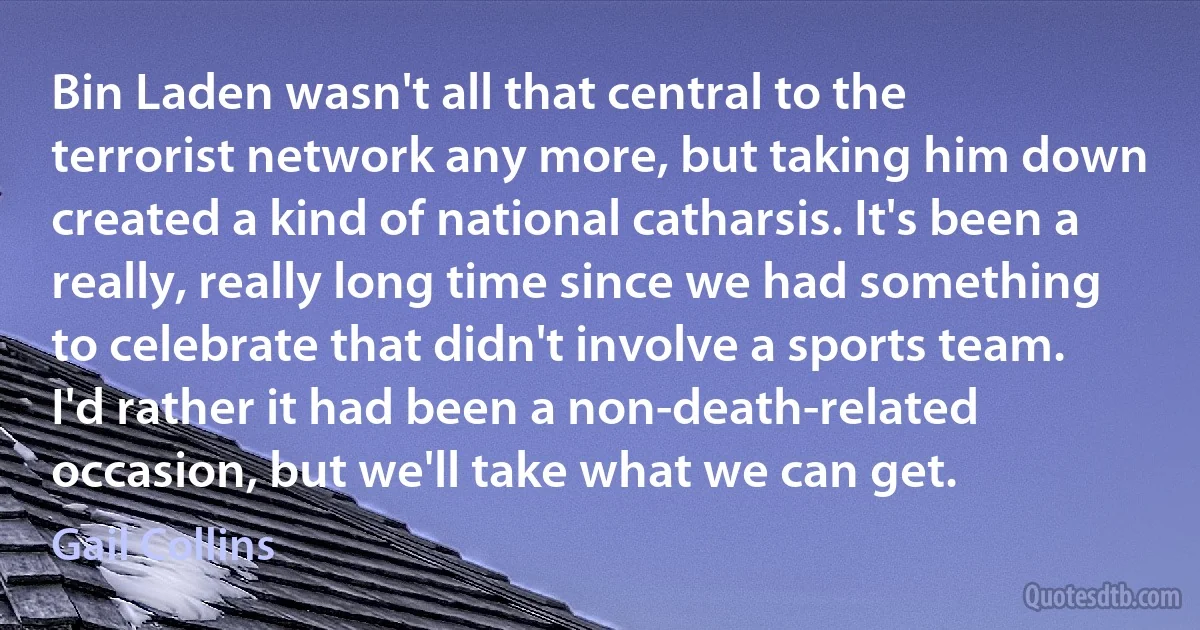 Bin Laden wasn't all that central to the terrorist network any more, but taking him down created a kind of national catharsis. It's been a really, really long time since we had something to celebrate that didn't involve a sports team. I'd rather it had been a non-death-related occasion, but we'll take what we can get. (Gail Collins)
