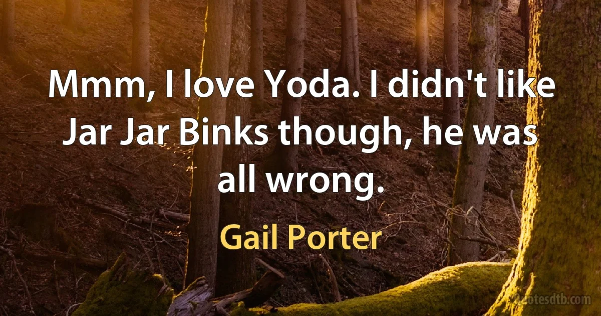 Mmm, I love Yoda. I didn't like Jar Jar Binks though, he was all wrong. (Gail Porter)