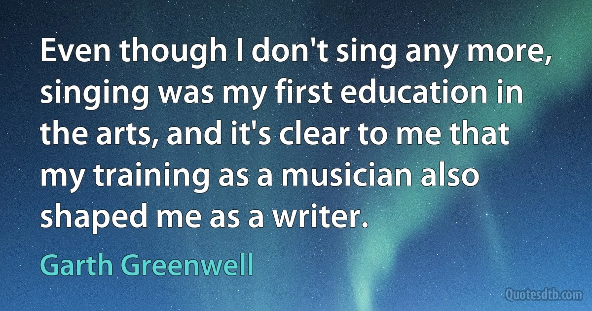 Even though I don't sing any more, singing was my first education in the arts, and it's clear to me that my training as a musician also shaped me as a writer. (Garth Greenwell)