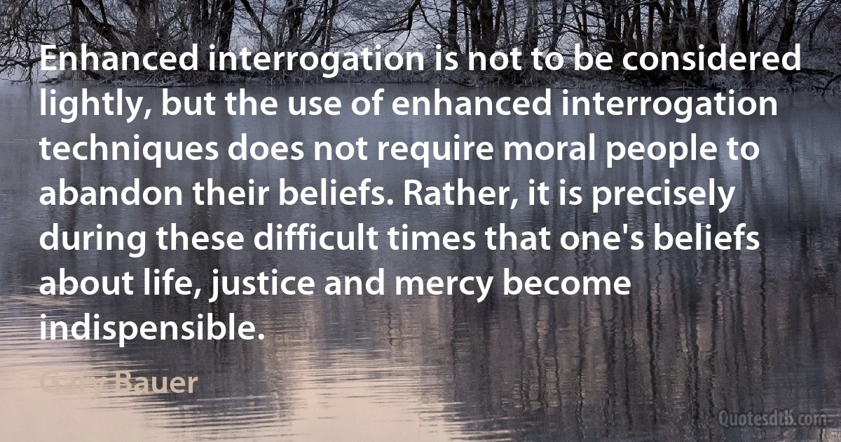 Enhanced interrogation is not to be considered lightly, but the use of enhanced interrogation techniques does not require moral people to abandon their beliefs. Rather, it is precisely during these difficult times that one's beliefs about life, justice and mercy become indispensible. (Gary Bauer)