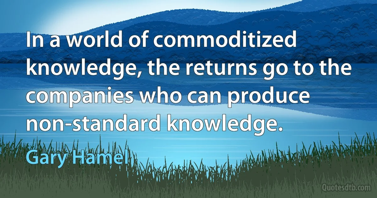 In a world of commoditized knowledge, the returns go to the companies who can produce non-standard knowledge. (Gary Hamel)