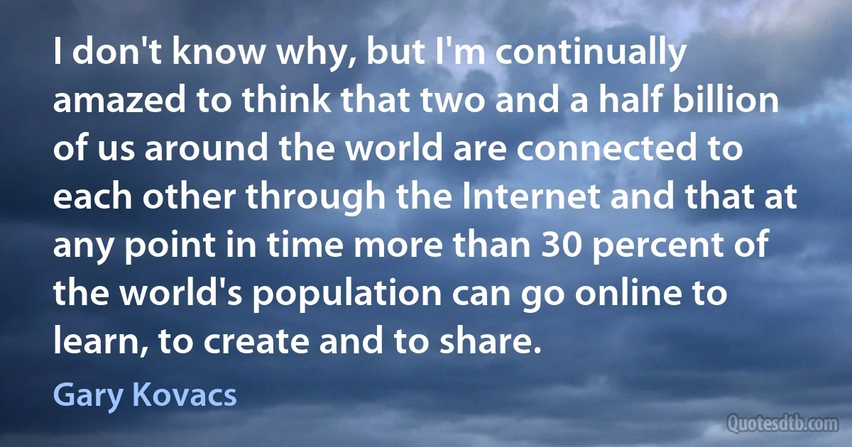 I don't know why, but I'm continually amazed to think that two and a half billion of us around the world are connected to each other through the Internet and that at any point in time more than 30 percent of the world's population can go online to learn, to create and to share. (Gary Kovacs)