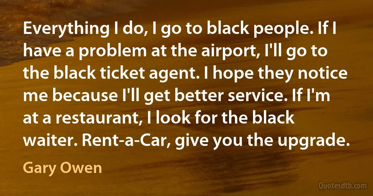 Everything I do, I go to black people. If I have a problem at the airport, I'll go to the black ticket agent. I hope they notice me because I'll get better service. If I'm at a restaurant, I look for the black waiter. Rent-a-Car, give you the upgrade. (Gary Owen)